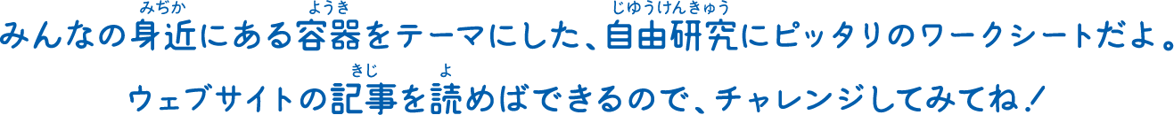 みんなの身近にある容器をテーマにした、自由研究にピッタリのワークシートだよ。ウェブサイトの記事を読めばできるので、チャレンジしてみてね！