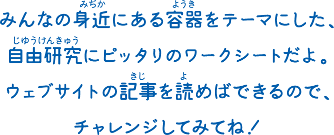 みんなの身近にある容器をテーマにした、自由研究にピッタリのワークシートだよ。ウェブサイトの記事を読めばできるので、チャレンジしてみてね！