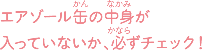 エアゾール缶の中身が入っていないか、必ずチェック！