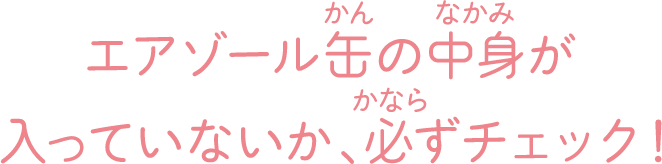 エアゾール缶の中身が入っていないか、必ずチェック！