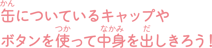 缶についているキャップやボタンを使って中身を出し切ろう！