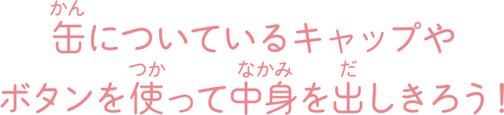 缶についているキャップやボタンを使って中身を出し切ろう！